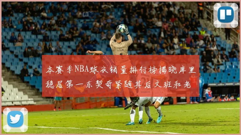 本赛季NBA球衣销量排行榜揭晓库里稳居第一东契奇紧随其后文班和老詹表现不俗