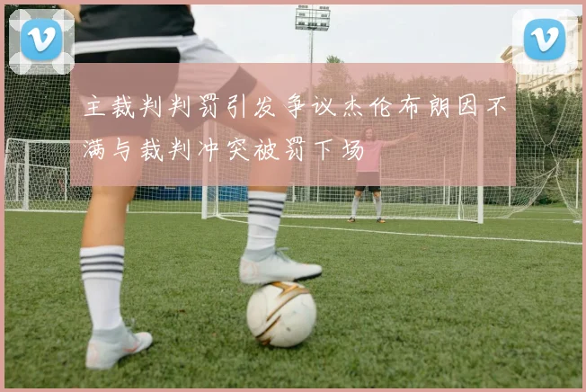 主裁判判罚引发争议杰伦布朗因不满与裁判冲突被罚下场