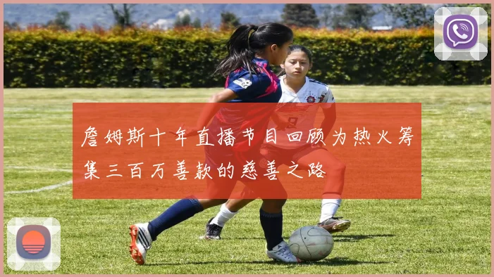 詹姆斯十年直播节目回顾为热火筹集三百万善款的慈善之路