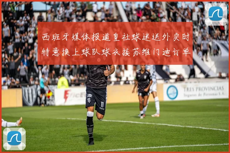 西班牙媒体报道皇社球迷送外卖时特意换上球队球衣接苏维门迪订单