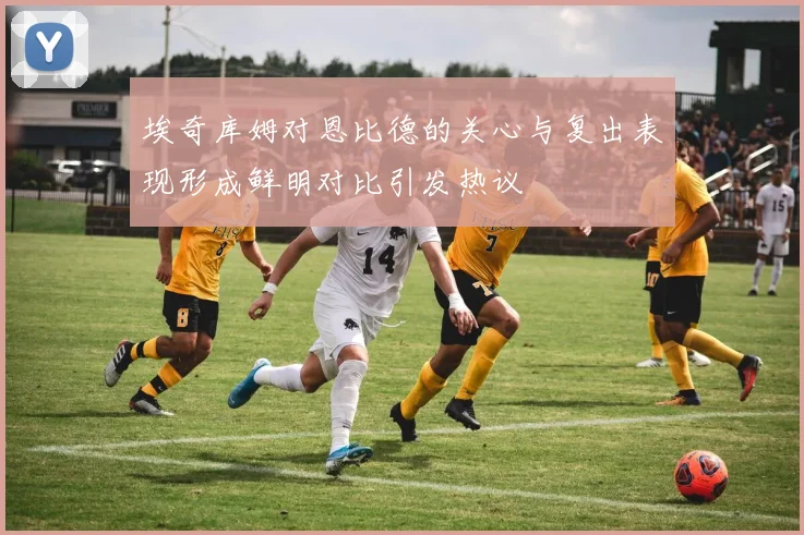 埃奇库姆对恩比德的关心与复出表现形成鲜明对比引发热议