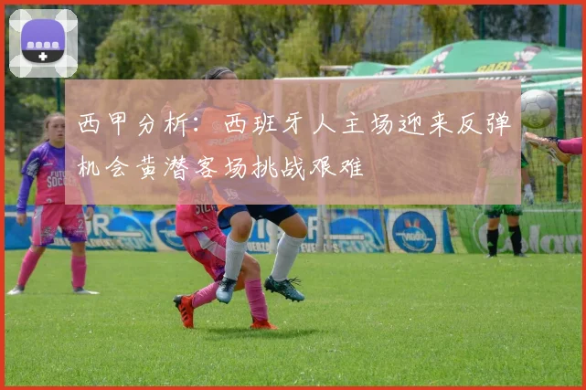 西甲分析：西班牙人主场迎来反弹机会黄潜客场挑战艰难