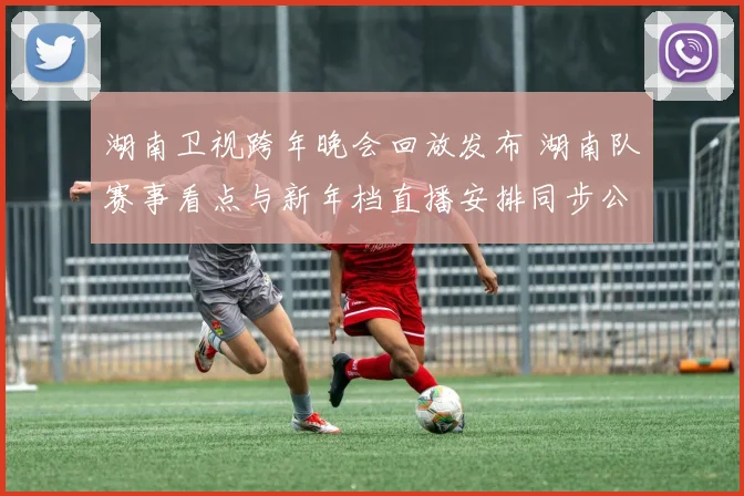 湖南卫视跨年晚会回放发布 湖南队赛事看点与新年档直播安排同步公开
