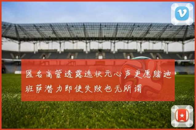 匿名高管透露选状元心声更愿赌迪班萨潜力即使失败也无所谓
