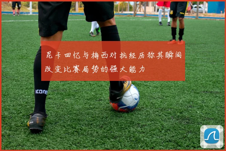 昆卡回忆与梅西对抗经历称其瞬间改变比赛局势的强大能力