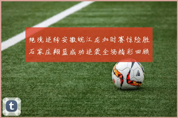 绝境逆转安徽皖江龙加时赛惊险胜石家庄翔蓝成功逆袭全场精彩回顾