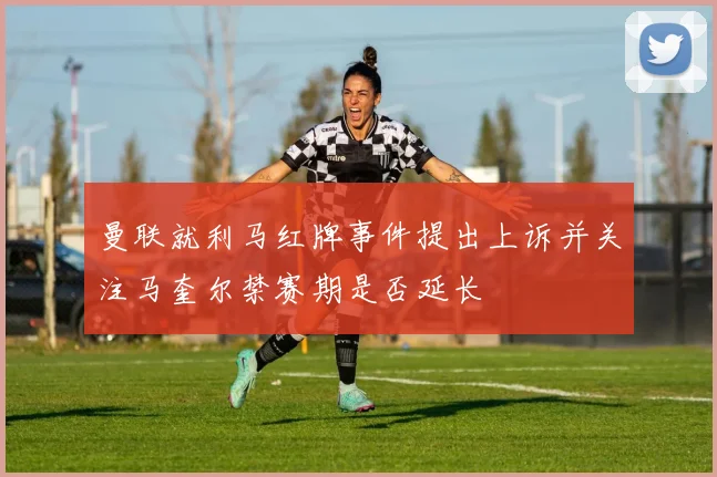 曼联就利马红牌事件提出上诉并关注马奎尔禁赛期是否延长