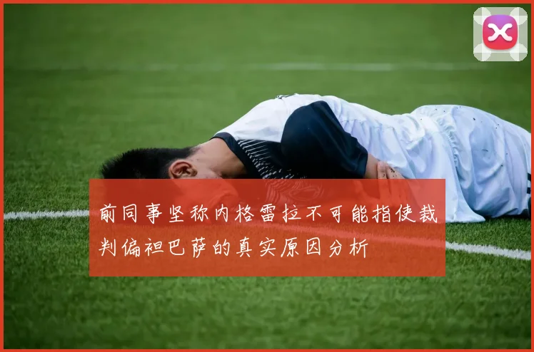 前同事坚称内格雷拉不可能指使裁判偏袒巴萨的真实原因分析