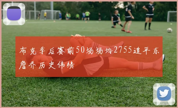 布克季后赛前50场场均2755追平东詹乔历史伟绩