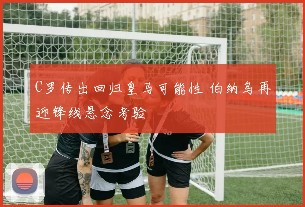 C罗传出回归皇马可能性 伯纳乌再迎锋线悬念考验
