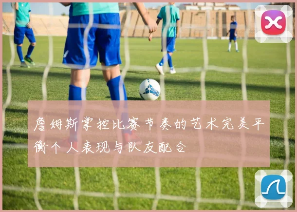詹姆斯掌控比赛节奏的艺术完美平衡个人表现与队友配合