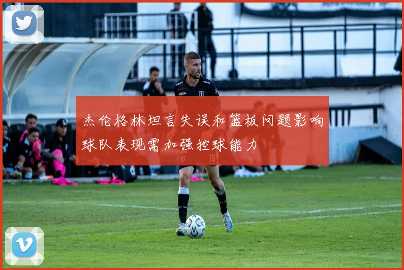 杰伦格林坦言失误和篮板问题影响球队表现需加强控球能力