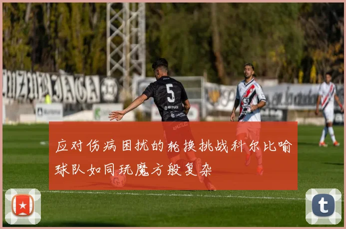 应对伤病困扰的轮换挑战科尔比喻球队如同玩魔方般复杂