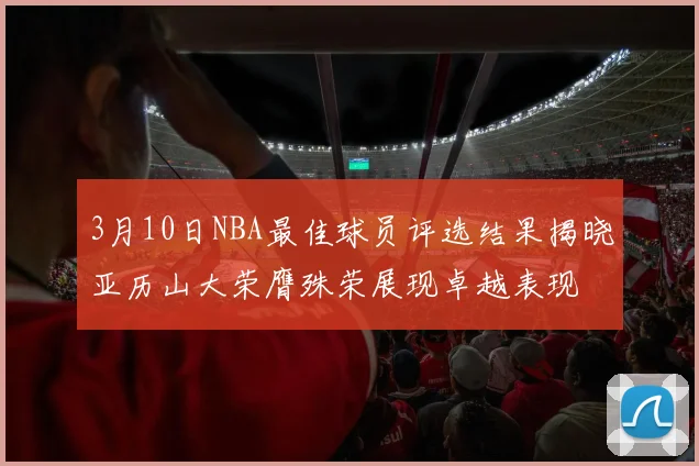 3月10日NBA最佳球员评选结果揭晓亚历山大荣膺殊荣展现卓越表现