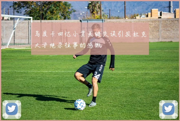 乌度卡回忆小贾关键失误引发杜克大学绝杀往事的感慨
