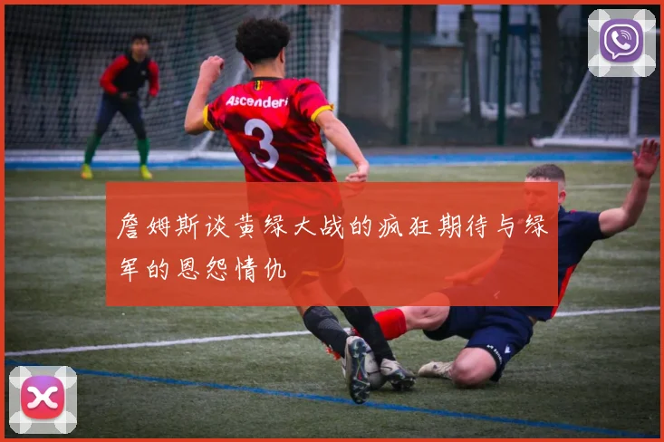 詹姆斯谈黄绿大战的疯狂期待与绿军的恩怨情仇
