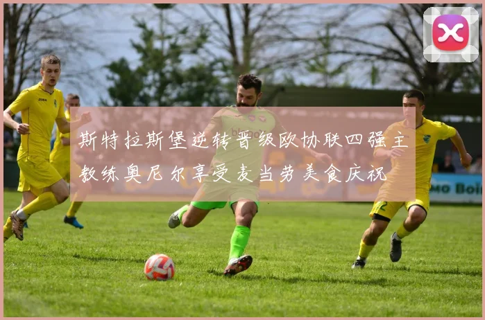 斯特拉斯堡逆转晋级欧协联四强主教练奥尼尔享受麦当劳美食庆祝