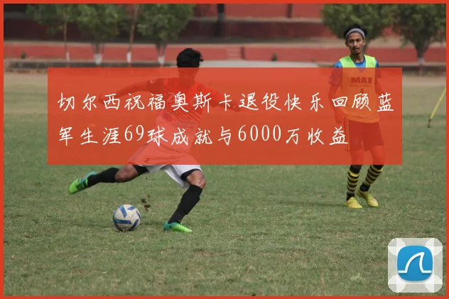 切尔西祝福奥斯卡退役快乐回顾蓝军生涯69球成就与6000万收益