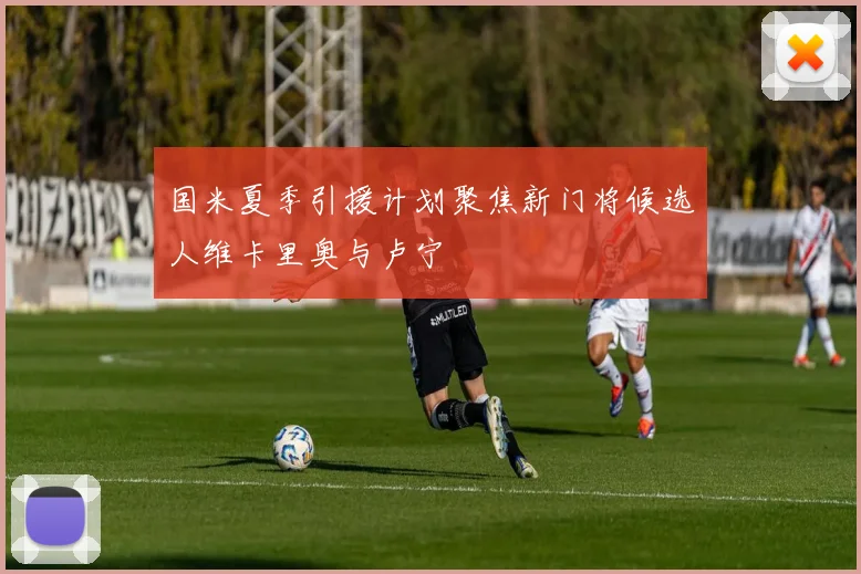 国米夏季引援计划聚焦新门将候选人维卡里奥与卢宁